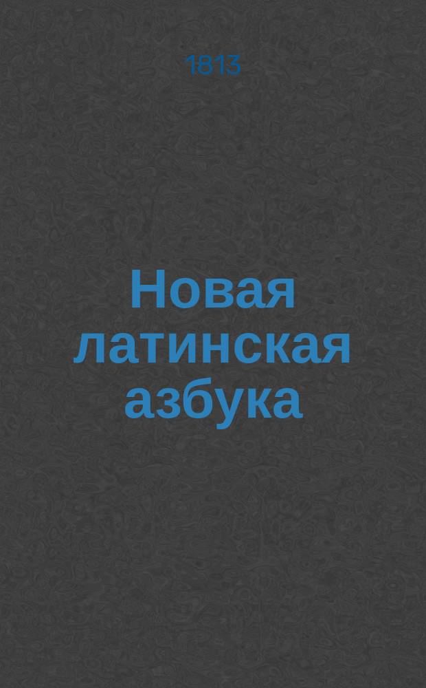 Новая латинская азбука : С приобщением краткого словаря употребительнейших вещей, начертания этимологии и простейших разговоров