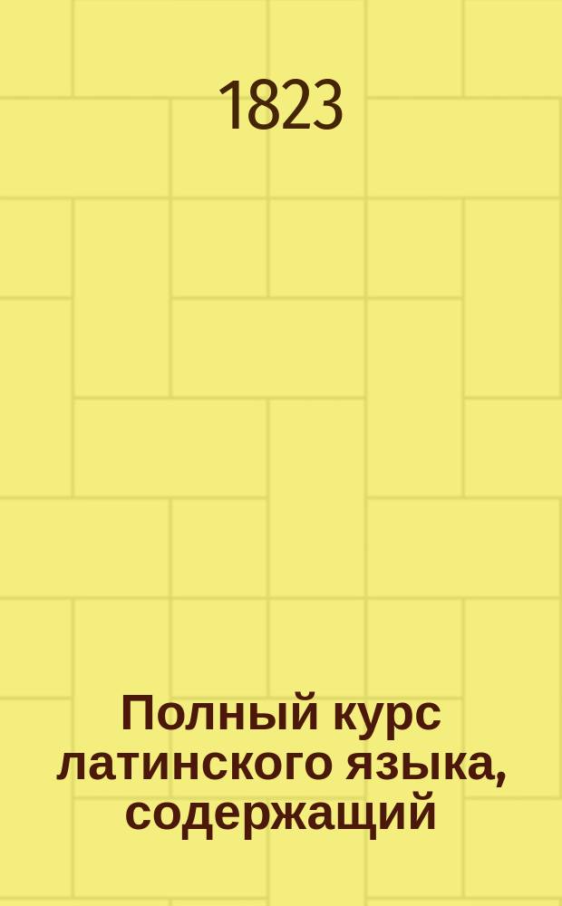 Полный курс латинского языка, содержащий: латинскую грамматику, как этимологическую, так и синтактическую часть, со многими избраннейшими примерами, служащими к объяснению каждого грамматического правила и к переводу с латинского на русский, и с русского на латинский язык, с словарем, содержащим все латинские речения сего сочинения, изданный пастором К. Зедергольмом, лектором при Имп. Мед. хир. акад : Ч. 1. Ч. 1 : Руководство к познанию латинского языка, содержащее: этимологическую часть латинской грамматики, со многими избраннейшими к тому примерами, для перевода с латинского на русский язык