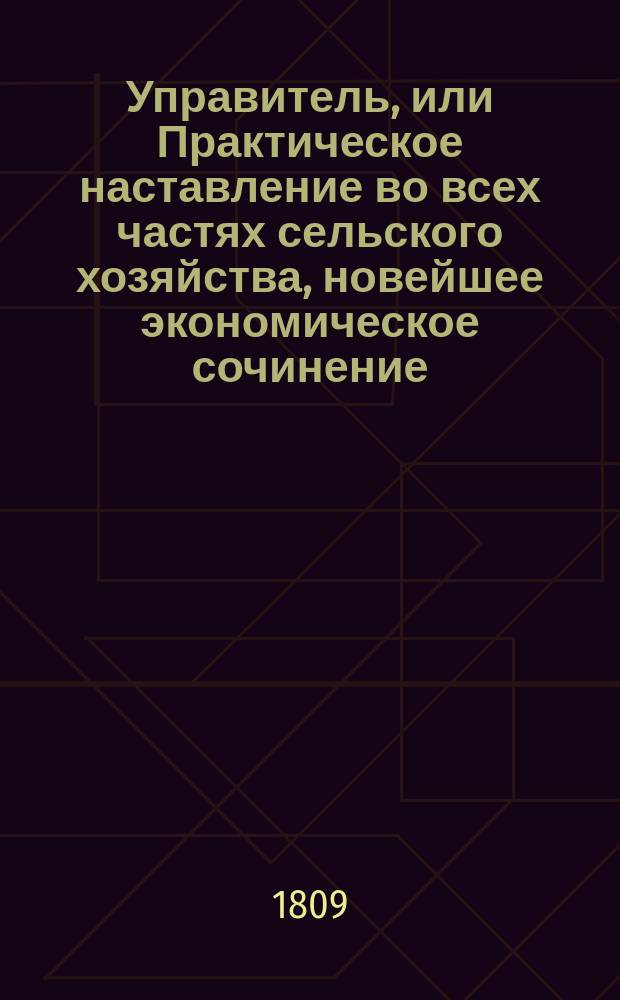 Управитель, или Практическое наставление во всех частях сельского хозяйства, новейшее экономическое сочинение, изданное на немецком языке Обществом опытных экономов : В 6-ти ч. Ч. 1-6