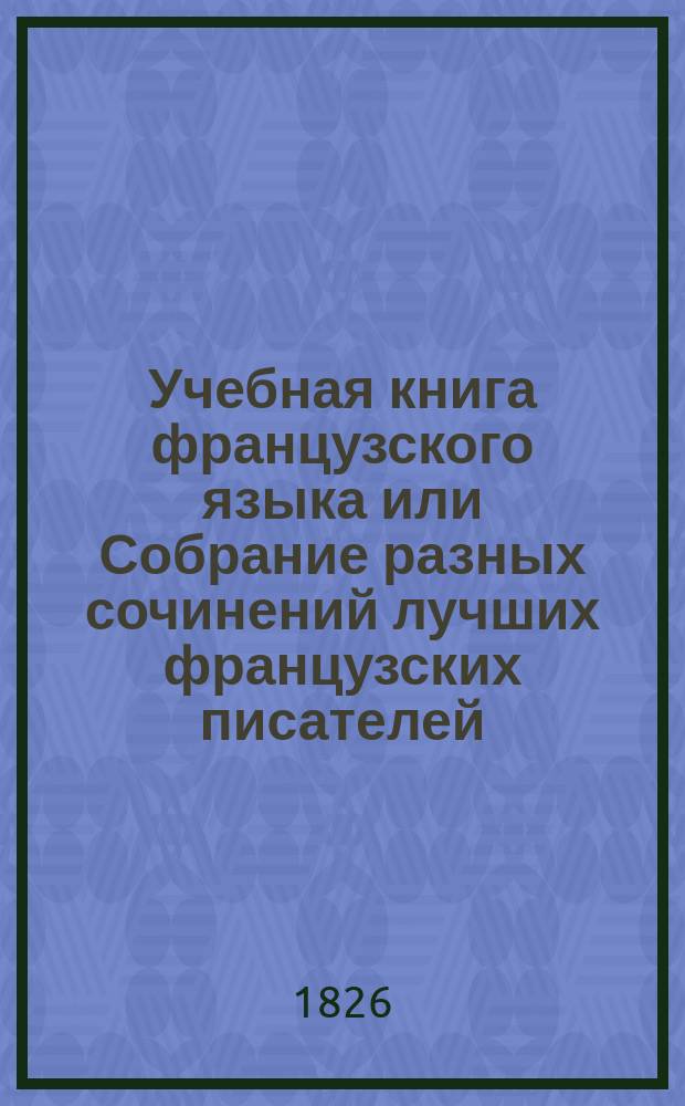 Учебная книга французского языка или Собрание разных сочинений лучших французских писателей, в прозе и стихах, изданная в пользу юношества : В 2-х ч