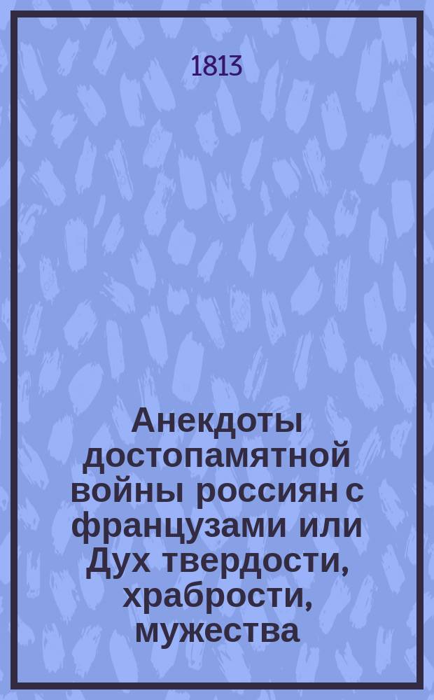 Анекдоты достопамятной войны россиян с французами или Дух твердости, храбрости, мужества, благочестия, терпения и любви к вере, государю и отечеству истинных россиян и малодушия, буйства и безбожия вероломных французов, случившиеся во время нашествия Наполеона на Россию и по бегстве его из оной в 1812 и 1813 годах : Ч. 1-3