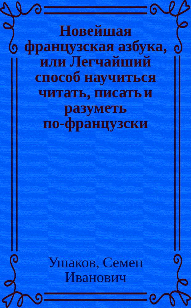 Новейшая французская азбука, или Легчайший способ научиться читать, писать и разуметь по-французски, содержащая: сверх правил этимологии, собрание употребительнейших разговоров, слов, басен, повестей, пословиц и примеров для переводов, которые учащиеся читая сами собой легко переводить могут