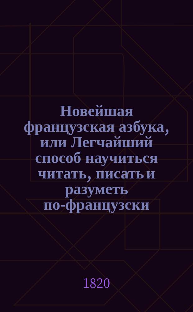 Новейшая французская азбука, или Легчайший способ научиться читать, писать и разуметь по-французски, содержащая: сверх правил этимологии, собрание употребительнейших разговоров, слов, басен, повестей, пословиц и примеров для переводов, которые учащиеся читая сами собой легко переводить могут