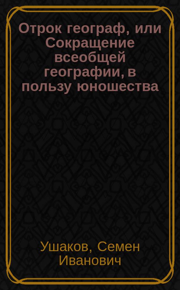 Отрок географ, или Сокращение всеобщей географии, в пользу юношества : Сочинено по последнему разделению Европы на французском и российском языках, С. Ушаковым