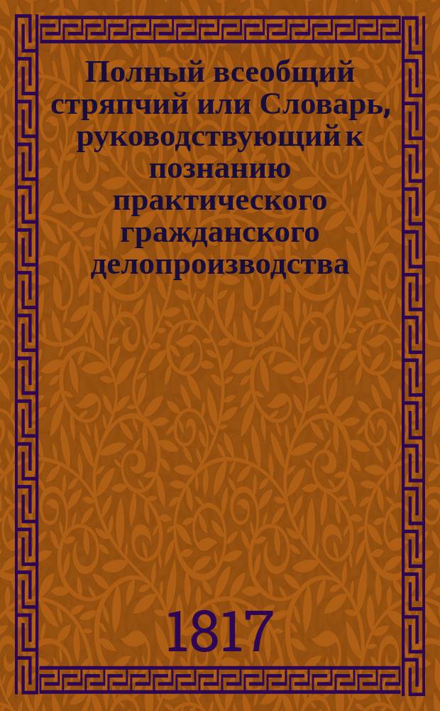 Полный всеобщий стряпчий или Словарь, руководствующий к познанию практического гражданского делопроизводства...