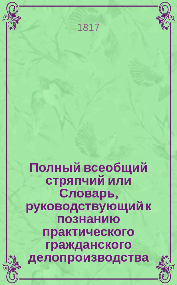 Полный всеобщий стряпчий или Словарь, руководствующий к познанию практического гражданского делопроизводства... Ч. 1 : А - Б