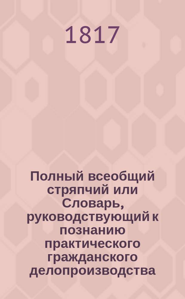 Полный всеобщий стряпчий или Словарь, руководствующий к познанию практического гражданского делопроизводства... Ч. 7 : С - У