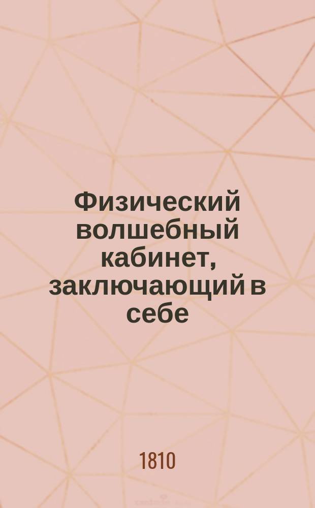 Физический волшебный кабинет, заключающий в себе: открытие редких, чудесных и достойных удивления волшебных действий, производимых посредством сокровенного искусства фокус-покуса, к изумлению, забаве и удовольствию даже самых просвещенных и остроумных зрителей : Сочинение, основанное на правилах физики и избранное из творений Галле, Робертсона, Пинетти и многих других испытателей природы, служащее к познанию каждой волшебной хитрости и произведению оной в совершенное действие