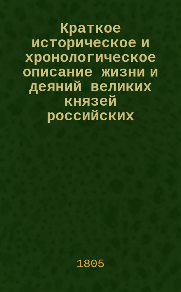 Краткое историческое и хронологическое описание жизни и деяний великих князей российских, царей, императоров и их пресветлейших супруг и детей; их правления, силы и славы, различных войн и междуусобных раздоров до введения монархического самодержавия, бунтов и проч. от Р. Х. с 862 года до ныне благополучно царствующего великого государя императора Александра I, самодержца всероссийского, с достопамятными примечаниями о высоком их родословии, союзах, потомстве и времени жизни, царствования, кончины и месте погребения : С изображением гравированных их портретов Иждивением и трудами, из разных достоверных бытописателей и манускриптов собранное и в свет изданное для пользы российского благородного юношества кол. сов. Еф. Филиповским. Ч. 1-3. Ч. 1