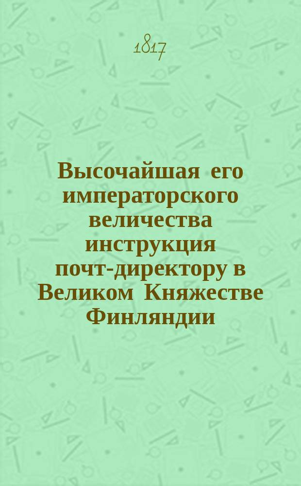 Высочайшая его императорского величества инструкция почт-директору в Великом Княжестве Финляндии : Изданная в Абове 8-го февраля 1817
