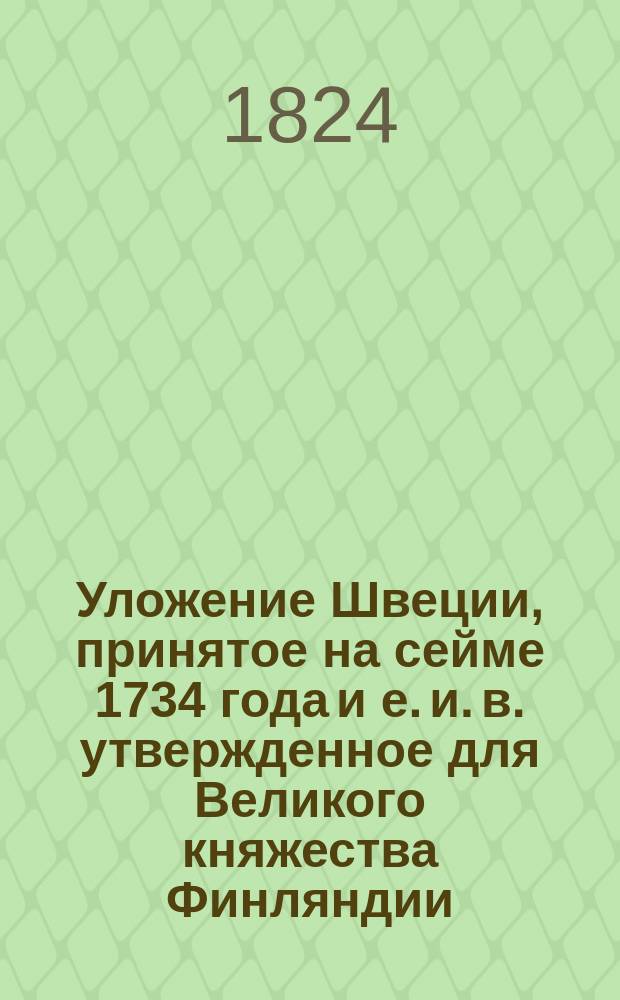 Уложение Швеции, принятое на сейме 1734 года и е. и. в. утвержденное для Великого княжества Финляндии : Пер., изданный по высочайшему повелению