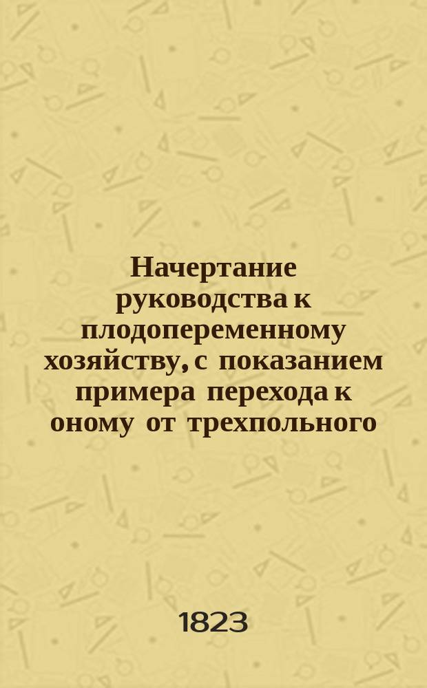Начертание руководства к плодопеременному хозяйству, с показанием примера перехода к оному от трехпольного. [1] : [Часть теоретическая]