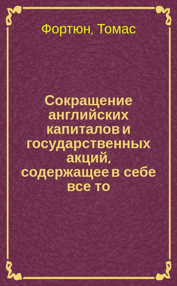 Сокращение английских капиталов и государственных акций, содержащее в себе все то, что нужно, чтобы соврешенно знать сущность сих залогов и способ производить в них дела : С присовокуплением при сем полной сравнительной таблицы... К сему прибавлено сведение, ныне впервые напечатанное, о банковом капитале и других акциях Соединенных американских областей