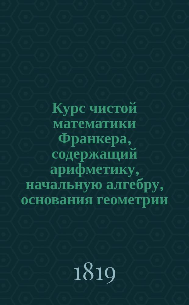 Курс чистой математики Франкера, содержащий арифметику, начальную алгебру, основания геометрии, прямолинейную тригонометрию и аналитическую геометрию : Пер. с фр