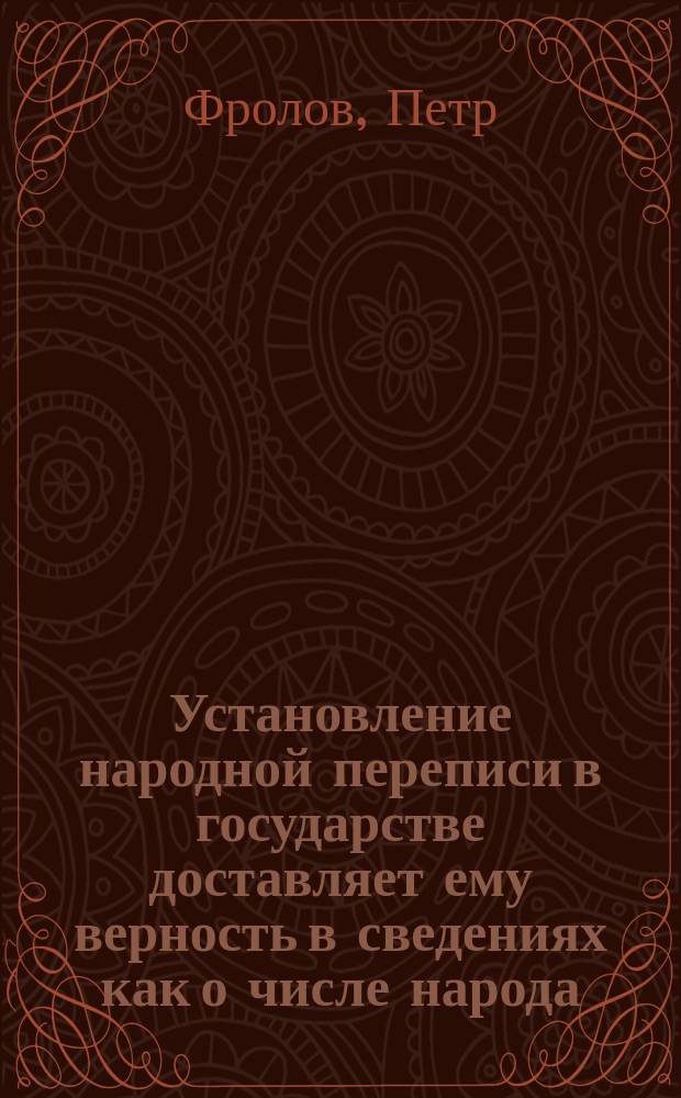 Установление народной переписи в государстве доставляет ему верность в сведениях как о числе народа, так и о государственных доходах окладных и о числе повинностей подданных : Рассуждение, сочиненное своекоштным кандидатом Петром Фроловым для получения степени магистра