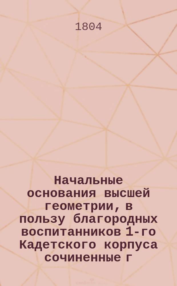 Начальные основания высшей геометрии, в пользу благородных воспитанников 1-го Кадетского корпуса сочиненные г. статским советником и кавалером Николаем Ивановичем Фуссом, Санкт-Петербургской Императорской Академии наук, также Королевской Берлинской, Штокгольмской... членом : Пер. с фр
