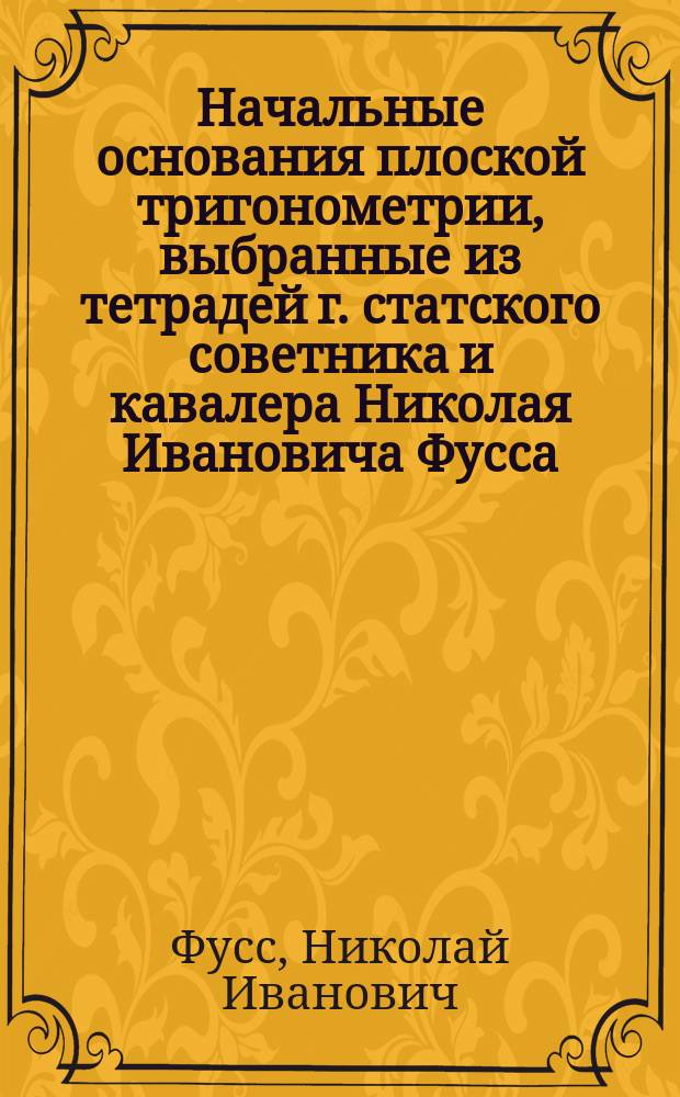 Начальные основания плоской тригонометрии, выбранные из тетрадей г. статского советника и кавалера Николая Ивановича Фусса, сообщавшего их благородным воспитанникам 1-го Кадетского корпуса в бытность его там профессором, и изданное в пользу оного Корпуса