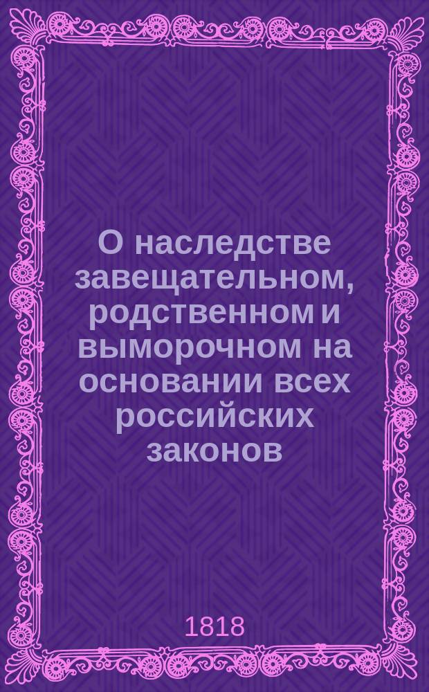 О наследстве завещательном, родственном и выморочном на основании всех российских законов, существовавших и доселе существующих по сему предмету. Кн. 3