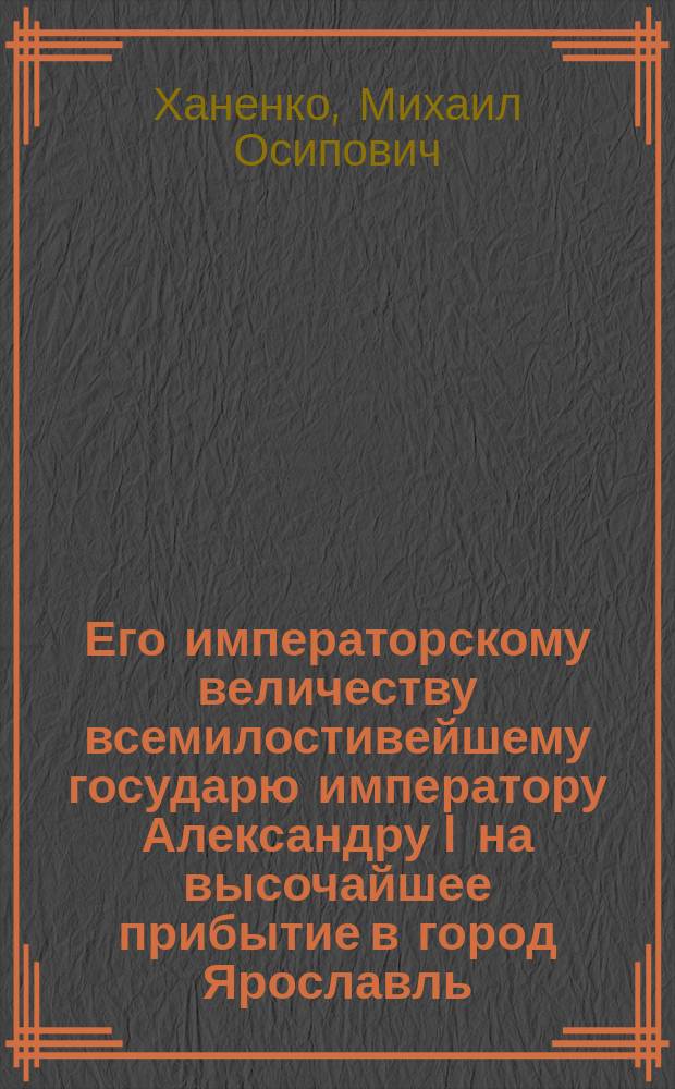 Его императорскому величеству всемилостивейшему государю императору Александру I на высочайшее прибытие в город Ярославль, от Ярославского Демидовского вышних наук училища, его щедротами возвышенного и облагодетельствованного, всеподданнейшее приношение : Стихотворение