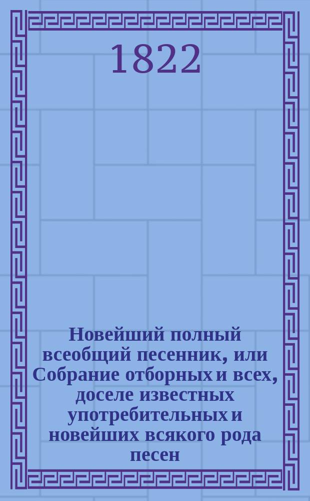 Новейший полный всеобщий песенник, или Собрание отборных и всех, доселе известных употребительных и новейших всякого рода песен.. : В 4-х ч. [Ч. 1-4]. Ч. 3