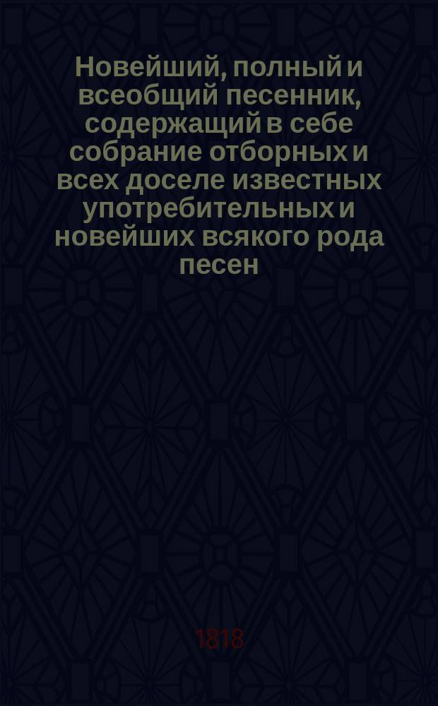 Новейший, полный и всеобщий песенник, содержащий в себе собрание отборных и всех доселе известных употребительных и новейших всякого рода песен : В 4-х ч. С новым дополнением вышедших в 1812, 1813, 1814 и 1815 годах патриотических и военных арий и хоров; также песен из новейших опер... [Ч. 1-4]. Ч. 2