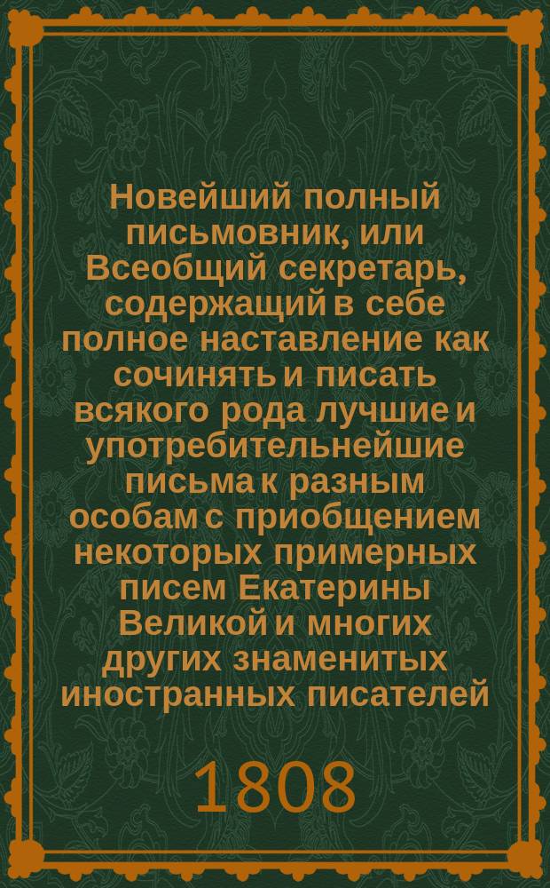 Новейший полный письмовник, или Всеобщий секретарь, содержащий в себе полное наставление как сочинять и писать всякого рода лучшие и употребительнейшие письма к разным особам с приобщением некоторых примерных писем Екатерины Великой и многих других знаменитых иностранных писателей... : С разделением оных по классам как-то: письма просительные, нравоучительные или советподающие, рекомендательные... : С присовокуплением: 1) новейшего роду коммерческих писем, описанием торговли иностранных городах и о ярманках, 2) формы внутренних векселей... и проч. : В 2-х ч