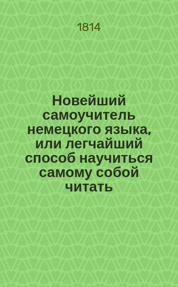 Новейший самоучитель немецкого языка, или легчайший способ научиться самому собой читать, говорить и разуметь немецких авторов, заключающий в себе азбуку и правила чтения с показанием выговора российскими буквами, краткую грамматику, собрание употребительнейших слов, разговоры, разные письма и анекдоты