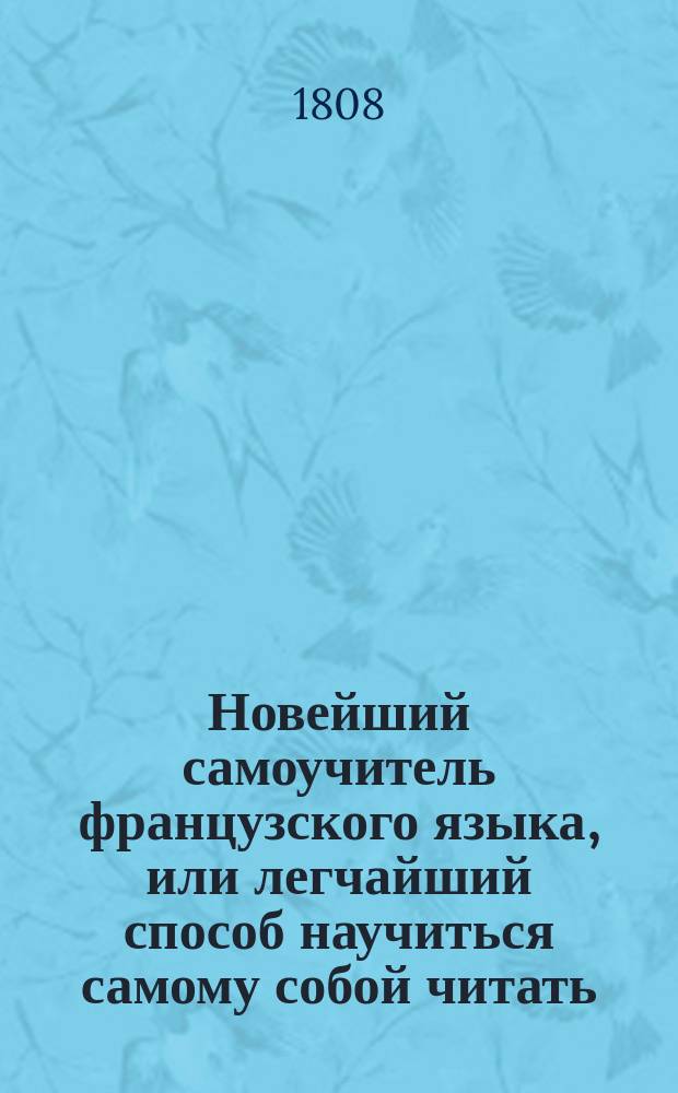 Новейший самоучитель французского языка, или легчайший способ научиться самому собой читать, писать, говорить и разуметь французских авторов, содержащий в себе. 1. Азбуку о французском чтении и произношении оного российским выговором; 2. Грамматику краткую, но ясную и расположенную удобовразумительным образом; 3. Собрание употребительных слов...