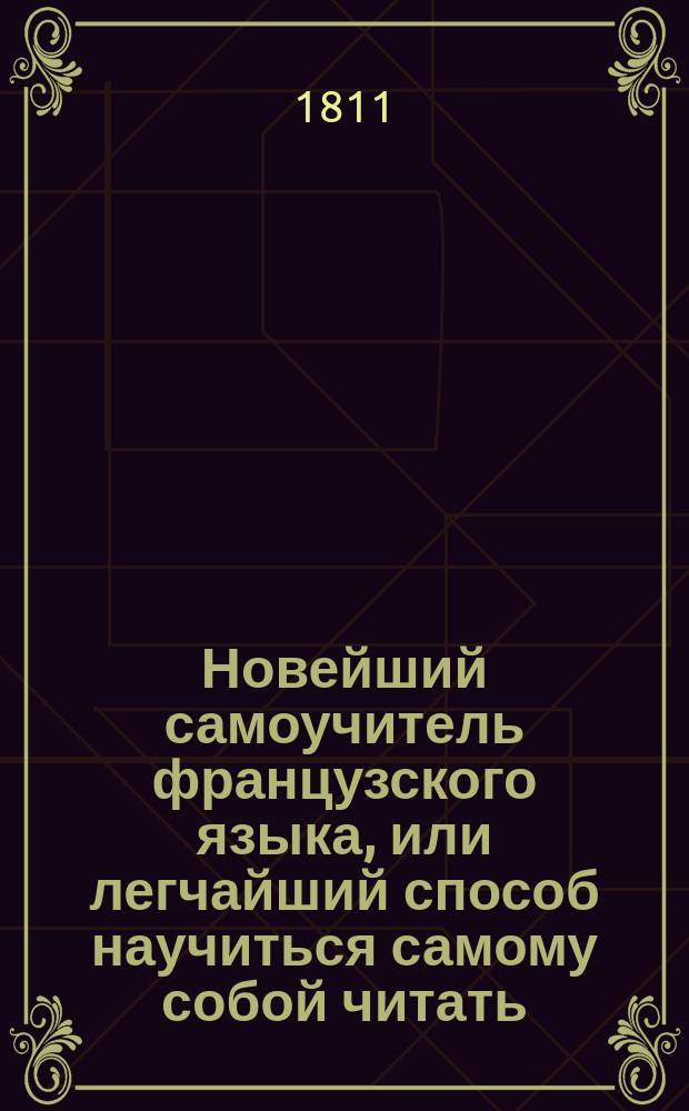 Новейший самоучитель французского языка, или легчайший способ научиться самому собой читать, писать, говорить и разуметь французских авторов, содержащий в себе. 1. Азбуку о французском чтении и произношении оного российским выговором; 2. Грамматику краткую, но ясную и расположенную удобовразумительным образом; 3. Собрание употребительных слов...