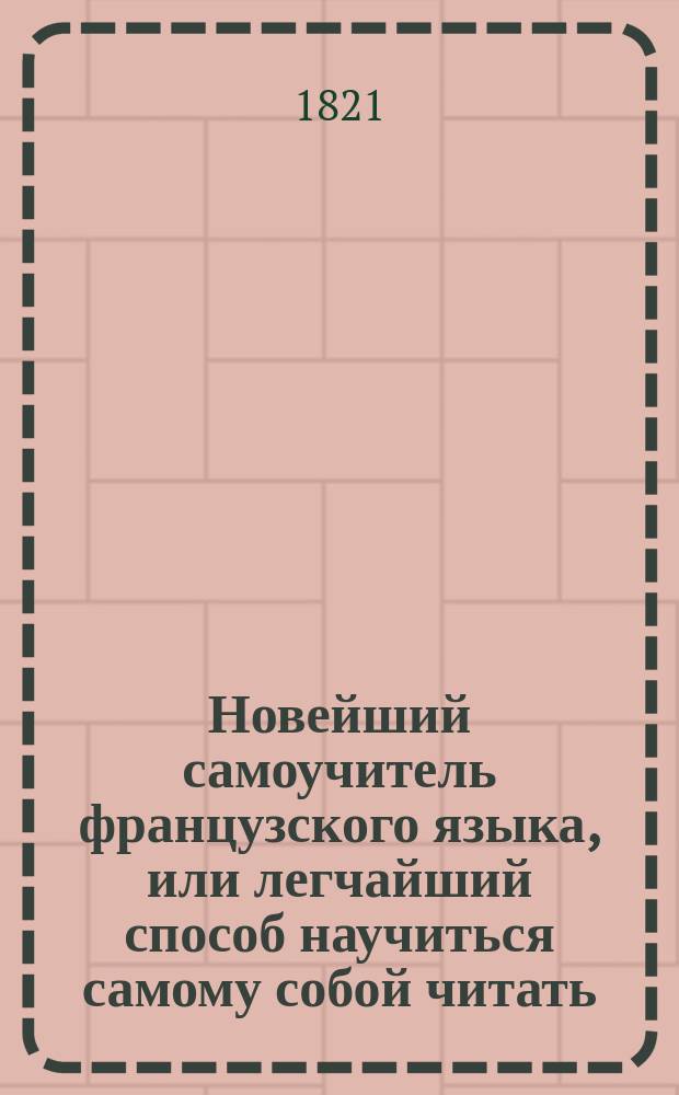 Новейший самоучитель французского языка, или легчайший способ научиться самому собой читать, писать, говорить и разуметь французских авторов, содержащий в себе. 1. Азбуку о французском чтении и произношении оного российским выговором; 2. Грамматику краткую, но ясную и расположенную удобовразумительным образом; 3. Собрание употребительных слов...