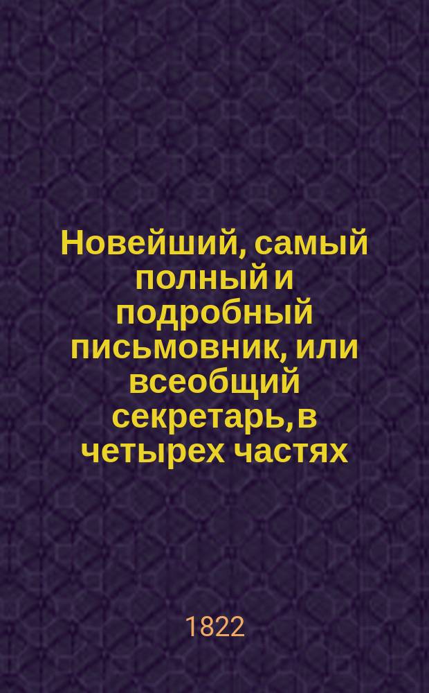 Новейший, самый полный и подробный письмовник, или всеобщий секретарь, в четырех частях, содержащий в себе письма всякого рода, в общежитии употребляемые и приспособленные ко всем случаям и обстоятельствам, с предварительными правилами и наставлениями сочинять и писать всякие письма к разным особам и о разных предметах; с присовокуплением примерных писем великих особ... : С описанием торговли и ярмарок и с образцами коммерческих писем с наставлением и формами... Ч. 1-4
