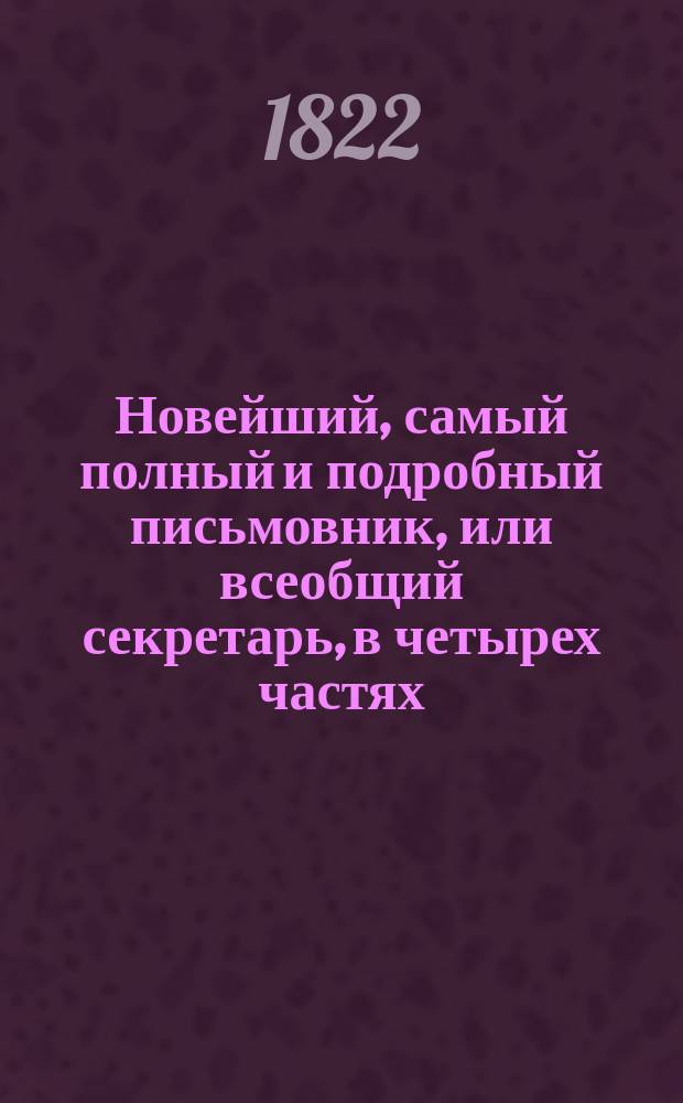 Новейший, самый полный и подробный письмовник, или всеобщий секретарь, в четырех частях, содержащий в себе письма всякого рода, в общежитии употребляемые и приспособленные ко всем случаям и обстоятельствам, с предварительными правилами и наставлениями сочинять и писать всякие письма к разным особам и о разных предметах; с присовокуплением примерных писем великих особ.. : С описанием торговли и ярмарок и с образцами коммерческих писем с наставлением и формами... Ч. 1-4. Ч. 1-[2]