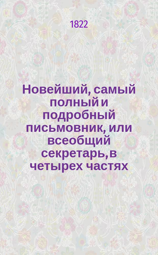 Новейший, самый полный и подробный письмовник, или всеобщий секретарь, в четырех частях, содержащий в себе письма всякого рода, в общежитии употребляемые и приспособленные ко всем случаям и обстоятельствам, с предварительными правилами и наставлениями сочинять и писать всякие письма к разным особам и о разных предметах; с присовокуплением примерных писем великих особ.. : С описанием торговли и ярмарок и с образцами коммерческих писем с наставлением и формами... Ч. 1-4. Ч. 3-[4]
