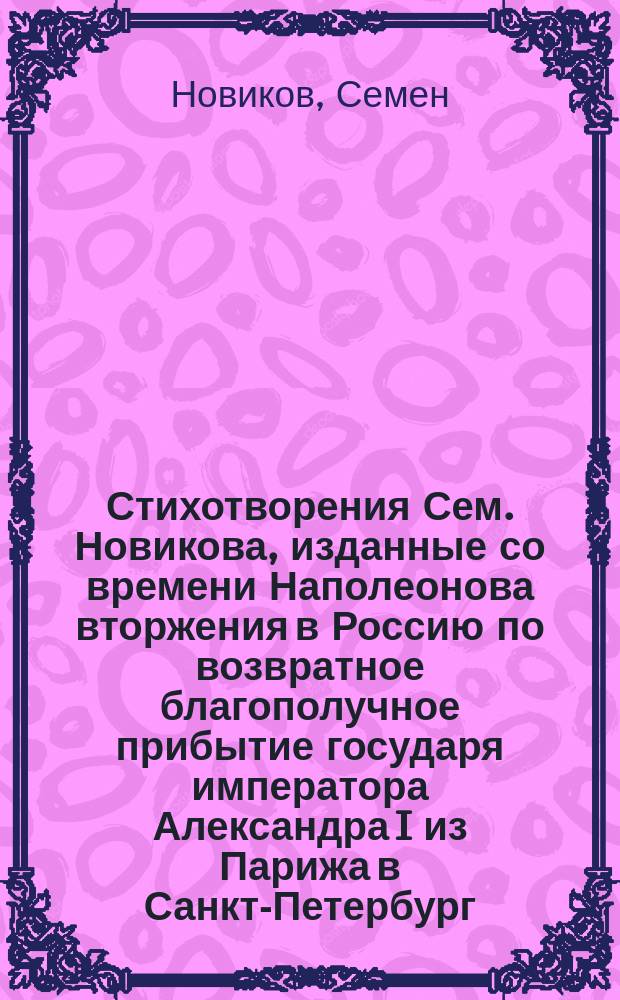 Стихотворения Сем. Новикова, изданные со времени Наполеонова вторжения в Россию по возвратное благополучное прибытие государя императора Александра I из Парижа в Санкт-Петербург, по совершенном искоренении всеобщего врага : Из них первые два снова пересмотрены и исправлены