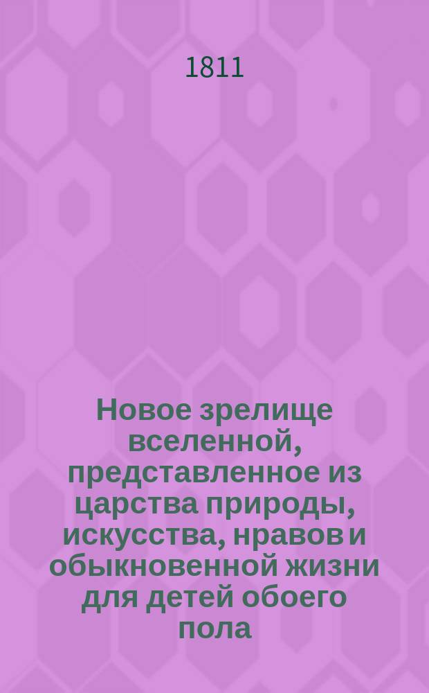 Новое зрелище вселенной, представленное из царства природы, искусства, нравов и обыкновенной жизни для детей обоего пола, к приятному и полезному их упражнению. Кн. 1