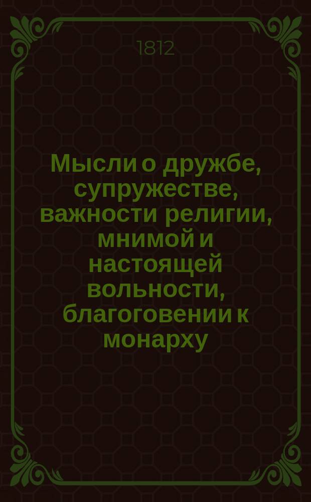 Мысли о дружбе, супружестве, важности религии, мнимой и настоящей вольности, благоговении к монарху, законопочитанию, об открытии монумента великой императрицы Екатерины II и об императоре Александре I, також в каком состоянии счастливее человек : С присовокуплением некоторых любопытных анекдотов