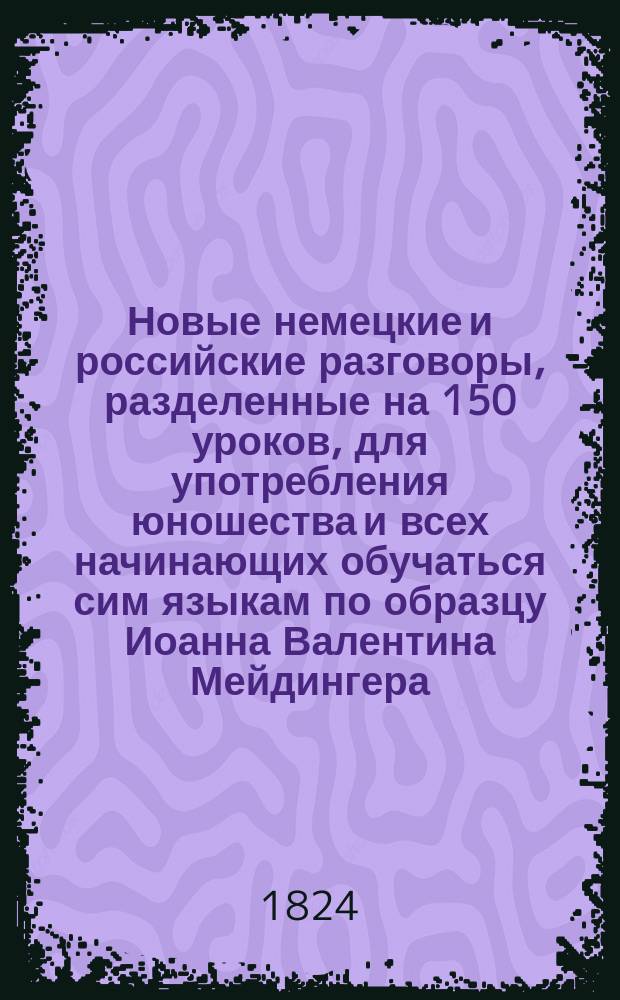 Новые немецкие и российские разговоры, разделенные на 150 уроков, для употребления юношества и всех начинающих обучаться сим языкам по образцу Иоанна Валентина Мейдингера
