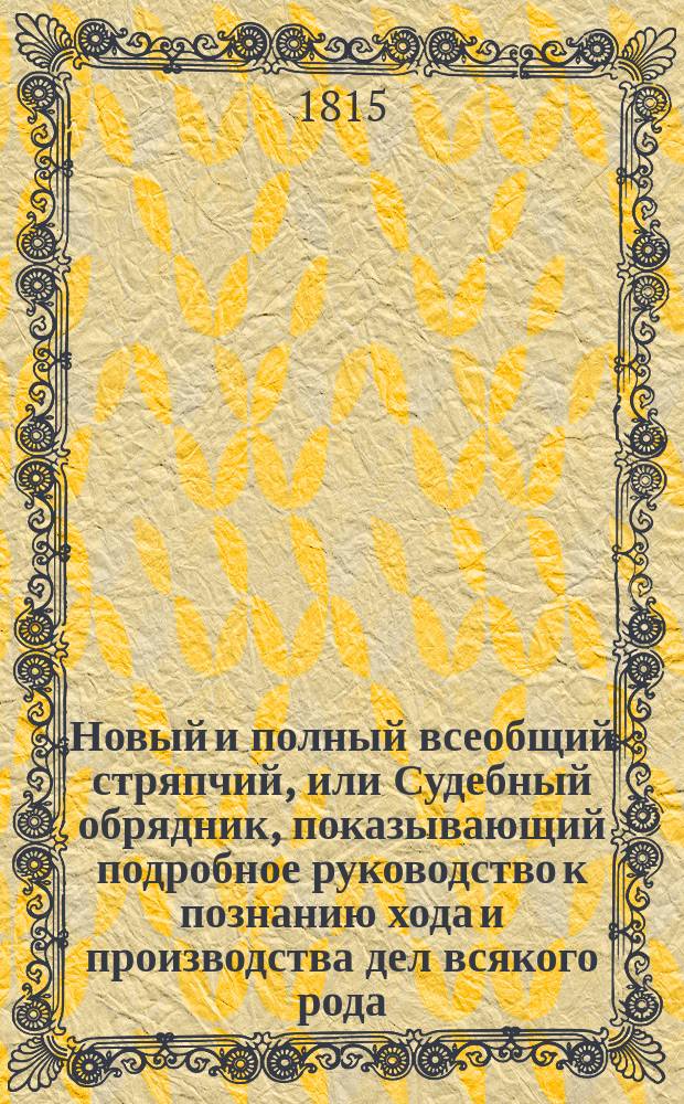 Новый и полный всеобщий стряпчий, или Судебный обрядник, показывающий подробное руководство к познанию хода и производства дел всякого рода, в каких судебных местах и по каким узаконениям и правам оные должны производиться; в каких случаях и на каком основании могут быть апелляционные жалобы; какие правила должны наблюдать стряпчие и поверенные при производстве их дел... и проч. с прибавлением исторического обозрения российского законодательства, чинов древней военной, статской и придворной службы, и описания всех судебных мест Российской империи : В 4 ч