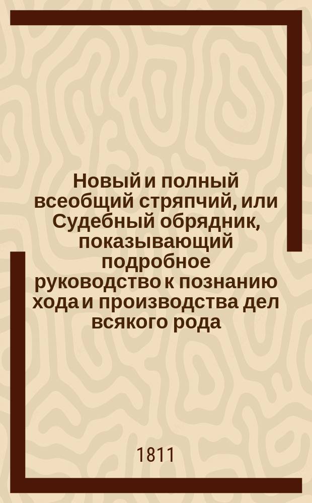 Новый и полный всеобщий стряпчий, или Судебный обрядник, показывающий подробное руководство к познанию хода и производства дел всякого рода, в каких судебных местах и по каким узаконениям и правам оные должны производиться; в каких случаях и на каком основании могут быть апелляционные жалобы; какие правила должны наблюдать стряпчие и поверенные при производстве их дел... и проч. с прибавлением исторического обозрения российского законодательства, чинов древней военной, статской и придворной службы, и описания всех судебных мест Российской империи : В 4 [!5] ч. [Ч. 1-5]. Ч. 1 : Содержащая в себе: историческое обозрение российского законодательства и образ военной, статской и придворной службы, с показанием всех чинов в оных; наставление о делах вообще и о гербовой бумаге; правила по коим должны следовать стряпчие или поверенные; о Правительствующем сенате; о разделении губерний; о присутственных местах в губерниях...