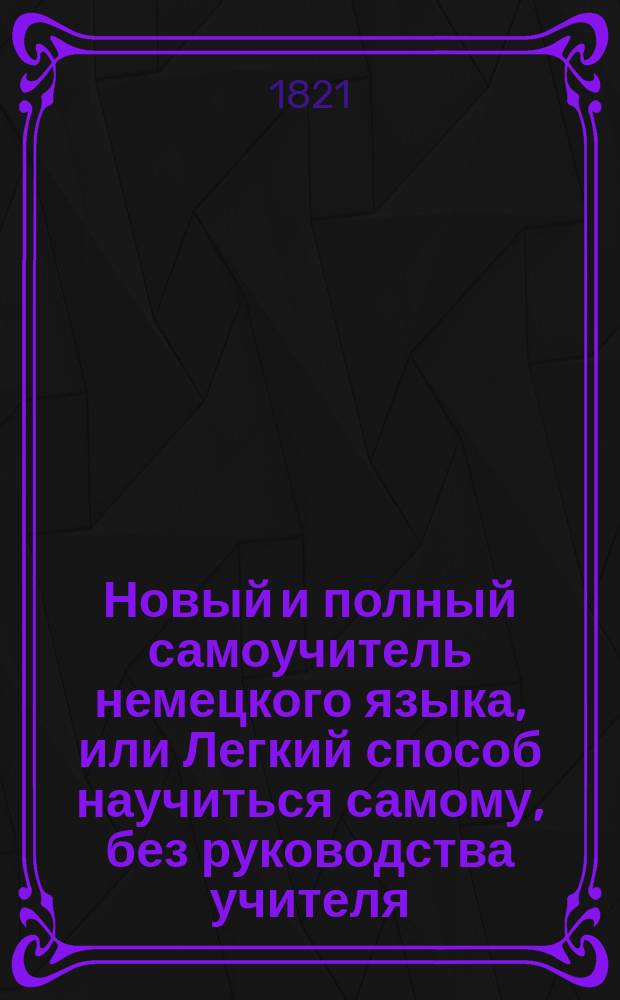 Новый и полный самоучитель немецкого языка, или Легкий способ научиться самому, без руководства учителя, читать, писать и разуметь немецких авторов, содержащий в себе: 1. Азбуку, чтение и произношение российским выговором; 2. Грамматику и синтаксис, удобовразумительным образом расположенные; 3. Собрание употребительнейших слов; 4. Разговоры. 5. Письма и анекдоты : Сие издание отличается от прочих как чистотой и верностью произношения немецких слов, так и своим собственным расположением