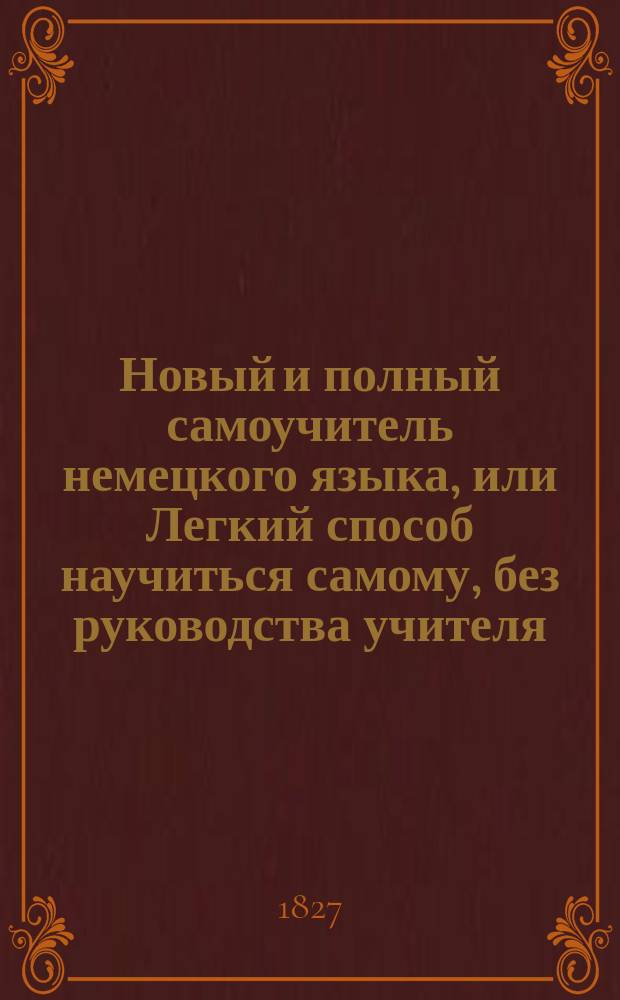 Новый и полный самоучитель немецкого языка, или Легкий способ научиться самому, без руководства учителя, читать, писать и разуметь немецких авторов, содержащий в себе: 1. Азбуку, чтение и произношение российским выговором; 2. Грамматику и синтаксис, удобовразумительным образом расположенные; 3. Собрание употребительнейших слов; 4. Разговоры. 5. Письма и анекдоты : Сие издание отличается от прочих как чистотой и верностью произношения немецких слов, так и своим собственным расположением