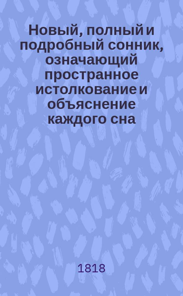 Новый, полный и подробный сонник, означающий пространное истолкование и объяснение каждого сна, и какого еще сонника до сего времени на российском языке не бывало; с приобщением старых баб забавной философии, выбранный из сочинений многих иностранных и в сногадальной науке искусных мужей, как-то: Платона, Птоломея, Алия, Албумазара, Артемидора, Варлаама и Иоанна Кенигсбергера, расположенный азбучным порядком