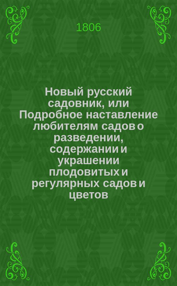 Новый русский садовник, или Подробное наставление любителям садов о разведении, содержании и украшении плодовитых и регулярных садов и цветов; также о разведении и содержании разных душистых и поваренных трав и кореньев : В России по климату средней полосы собранный из разных писателей и собственных опытов сего сочинителя