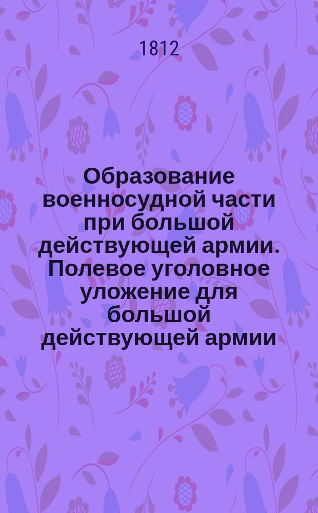 Образование военносудной части при большой действующей армии. [Полевое уголовное уложение для большой действующей армии. Положение для временных военных госпиталей при большой действующей армии]
