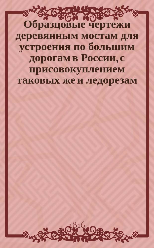 Образцовые чертежи деревянным мостам для устроения по большим дорогам в России, с присовокуплением таковых же и ледорезам : Сочинены при Гл. упр. путей сообщения