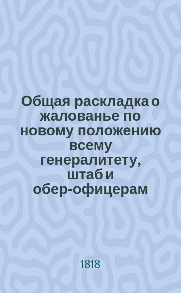 Общая раскладка о жалованье по новому положению всему генералитету, штаб и обер-офицерам, аудиторам и их писарям и о вычете со вновь произведенных в чины; всей гвардии, армии, гарнизонов, внутренней стражи и фельдъегерского корпуса