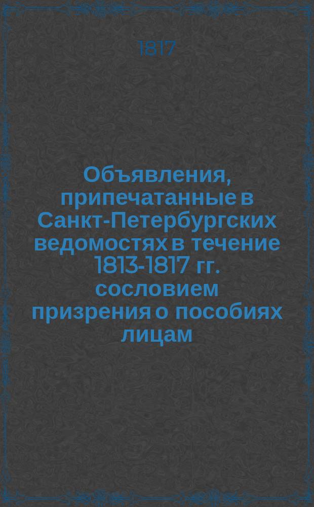 Объявления, припечатанные в Санкт-Петербургских ведомостях [в течение 1813-1817 гг. сословием призрения о пособиях лицам, разоренным неприятелем во время войны