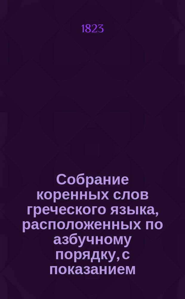 Собрание коренных слов греческого языка, расположенных по азбучному порядку, с показанием: 1. Каких родов бывают имена существительные. 2. Как сии имена, равно и прилагательные переменяются в родительных падежах. 3. Как глаголы переменяются в будущих временах, и с приложением Трех глав из Священного Писания для чтения, изданное А. Огинским