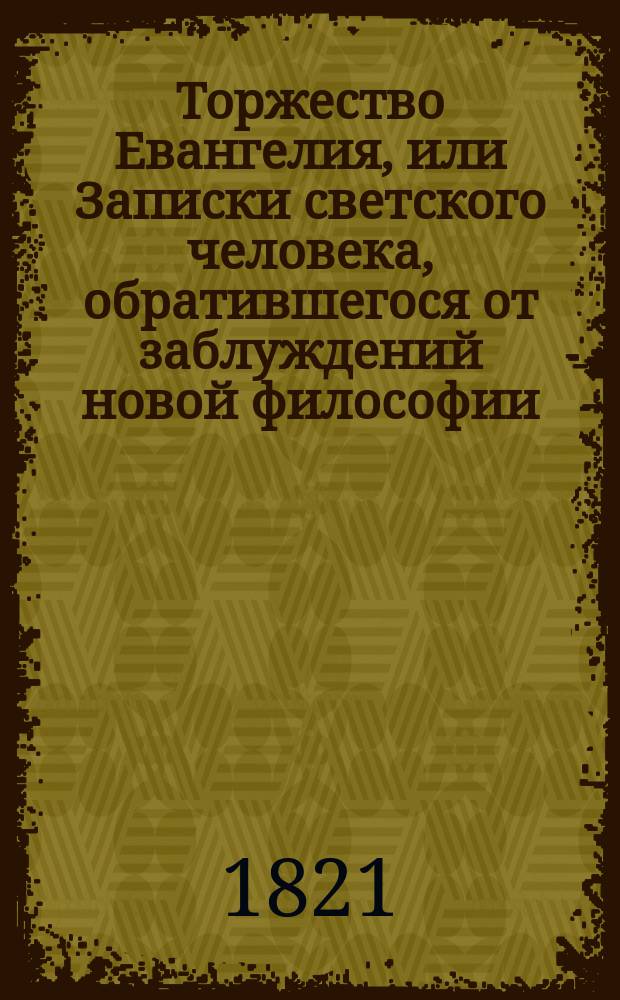 Торжество Евангелия, или Записки светского человека, обратившегося от заблуждений новой философии, сочинение в котором победоносным образом поражаются лжемудрствования неверия и в коем доказывается истина христианской веры, переведено с испанского на французский с седьмого издания, а с французского на российский : Ч. 1-4. Ч. 1