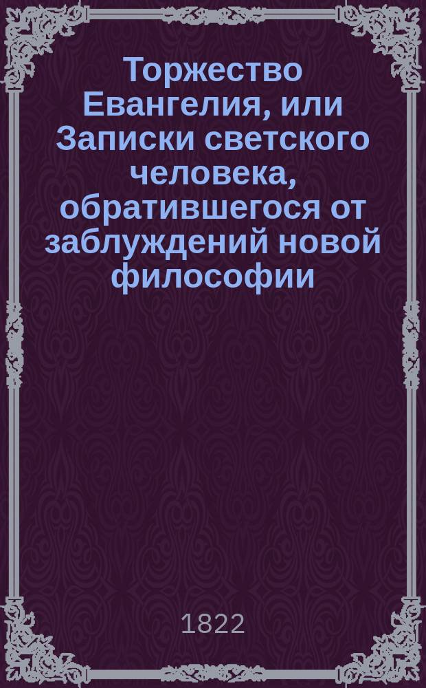 Торжество Евангелия, или Записки светского человека, обратившегося от заблуждений новой философии, сочинение в котором победоносным образом поражаются лжемудрствования неверия и в коем доказывается истина христианской веры, переведено с испанского на французский с седьмого издания, а с французского на российский : Ч. 1-4. Ч. 4
